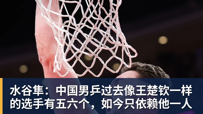 水谷隼:中国男乒过去像王楚钦一样的选手有五六个,如今只依赖他一人