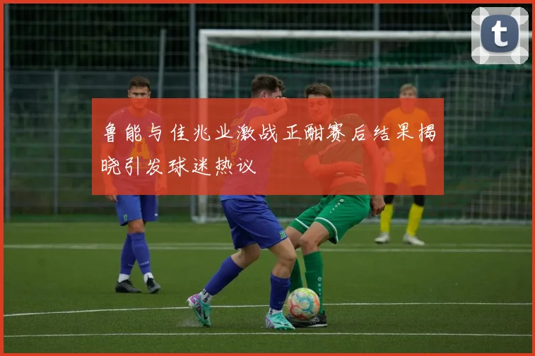 鲁能与佳兆业激战正酣赛后结果揭晓引发球迷热议