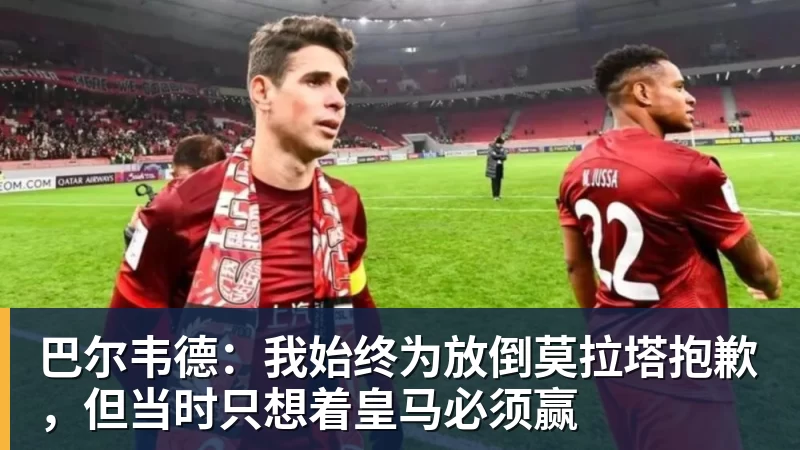 巴尔韦德:我始终为放倒莫拉塔抱歉,但当时只想着皇马必须赢